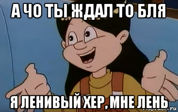а чо ты ждал то бля я ленивый хер, мне лень
