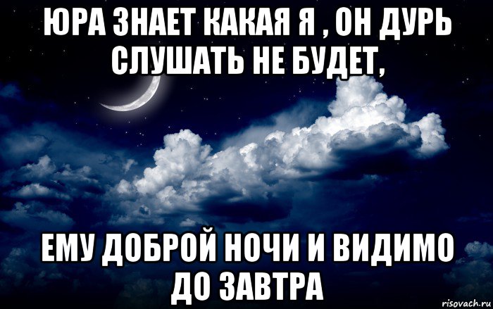 юра знает какая я , он дурь слушать не будет, ему доброй ночи и видимо до завтра