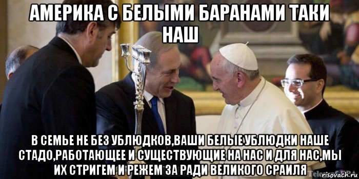 америка с белыми баранами таки наш в семье не без ублюдков,ваши белые ублюдки наше стадо,работающее и существующие на нас и для нас,мы их стригем и режем за ради великого сраиля, Мем Папа римский и Беня