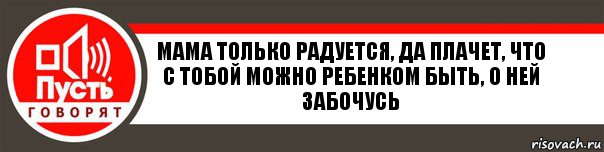 Мама только радуется, да плачет, что с тобой можно ребенком быть, о ней забочусь