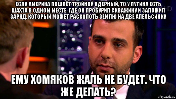 если америка пошлёт тройной ядерный, то у путина есть шахта в одном месте, где он пробурил скважину и заложил заряд, который может расколоть землю на две апельсинки ему хомяков жаль не будет. что же делать?