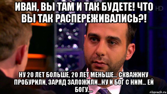 иван, вы там и так будете! что вы так распереживались?! ну 20 лет больше, 20 лет меньше... скважину пробурили, заряд заложили...ну и бог с ним... ей богу....