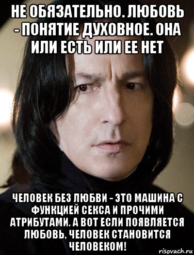 не обязательно. любовь - понятие духовное. она или есть или ее нет человек без любви - это машина с функцией секса и прочими атрибутами. а вот если появляется любовь, человек становится человеком!, Мем Северус Снейп Снегг