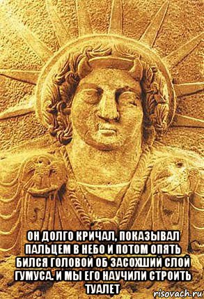  он долго кричал, показывал пальцем в небо и потом опять бился головой об засохший слой гумуса. и мы его научили строить туалет, Мем Шумеры