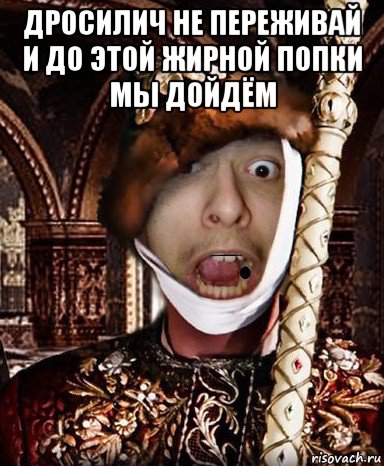 дросилич не переживай и до этой жирной попки мы дойдём , Мем СВЧ Синдром Высокого Человека Иван Дристуныч