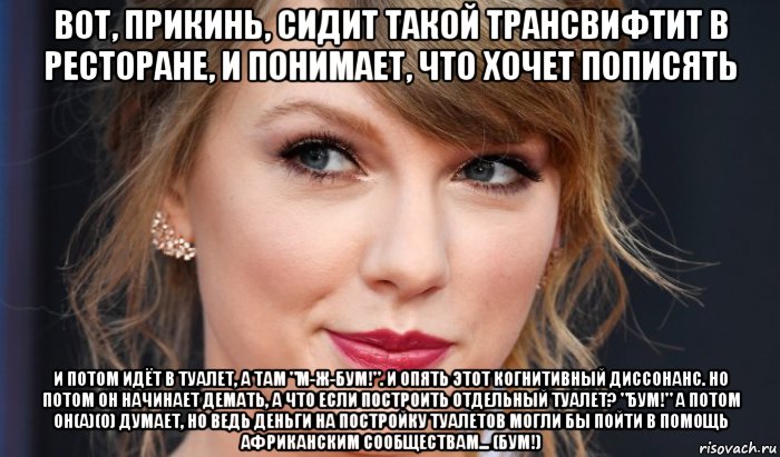 вот, прикинь, сидит такой трансвифтит в ресторане, и понимает, что хочет пописять и потом идёт в туалет, а там "м-ж-бум!". и опять этот когнитивный диссонанс. но потом он начинает демать, а что если построить отдельный туалет? "бум!" а потом он(а)(о) думает, но ведь деньги на постройку туалетов могли бы пойти в помощь африканским сообществам... (бум!), Мем Taylor swift