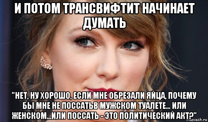 и потом трансвифтит начинает думать "нет, ну хорошо, если мне обрезали яйца, почему бы мне не поссатьв мужском туалете... или женском...или поссать - это политический акт?", Мем Taylor swift