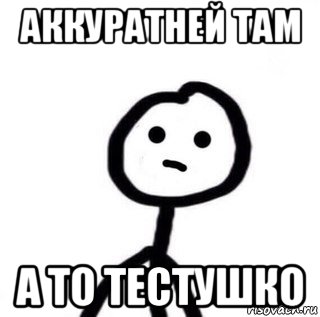 аккуратней там а то тестушко