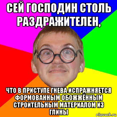 сей господин столь раздражителен, что в приступе гнева испражняется формованным обожжённым строительным материалом из глины