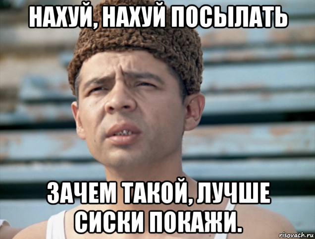 нахуй, нахуй посылать зачем такой, лучше сиски покажи.