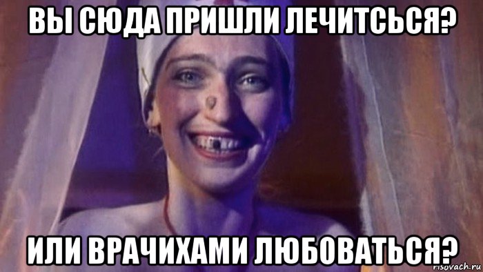 вы сюда пришли лечитсься? или врачихами любоваться?