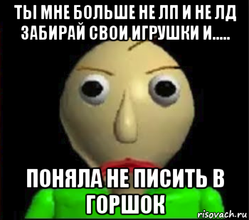 ты мне больше не лп и не лд забирай свои игрушки и..... поняла не писить в горшок, Мем Злой Балди