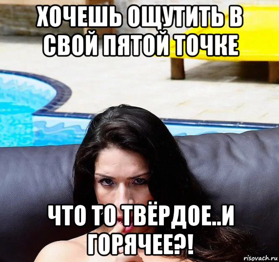 хочешь ощутить в свой пятой точке что то твёрдое..и горячее?!