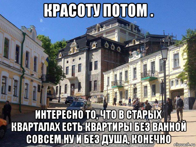 красоту потом . интересно то, что в старых кварталах есть квартиры без ванной совсем ну и без душа, конечно, Мем Андреевский спуск