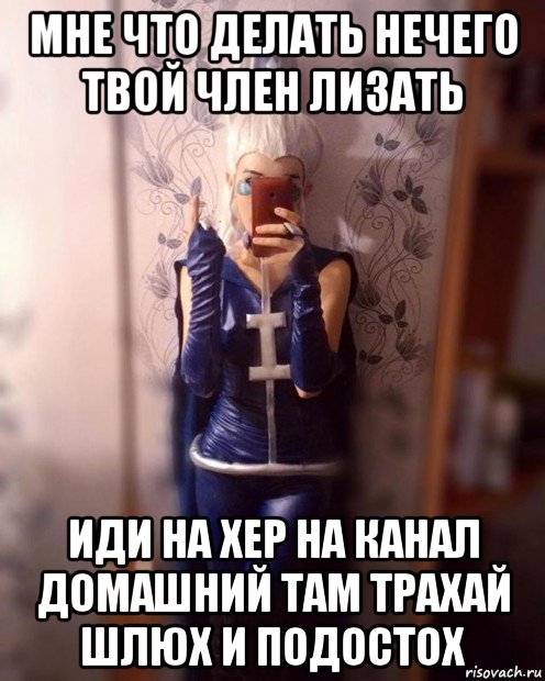 мне что делать нечего твой член лизать иди на хер на канал домашний там трахай шлюх и подостох
