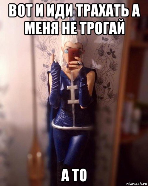 вот и иди трахать а меня не трогай а то