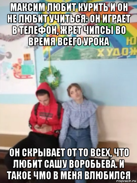 максим любит курить и он не любит учиться: он играет в телефон, жрет чипсы во время всего урока он скрывает от то всех, что любит сашу воробьева. и такое чмо в меня влюбился