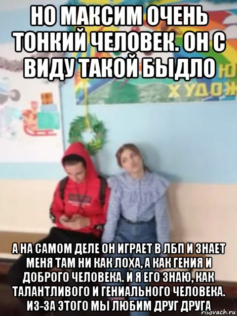 но максим очень тонкий человек. он с виду такой быдло а на самом деле он играет в лбп и знает меня там ни как лоха, а как гения и доброго человека. и я его знаю, как талантливого и гениального человека. из-за этого мы любим друг друга
