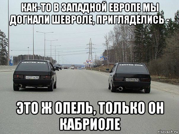 как-то в западной европе мы догнали шевроле, пригляделись - это ж опель, только он кабриоле