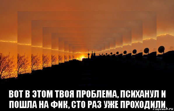  вот в этом твоя проблема, психанул и пошла на фик, сто раз уже проходили, Мем Бесконечность и мрак