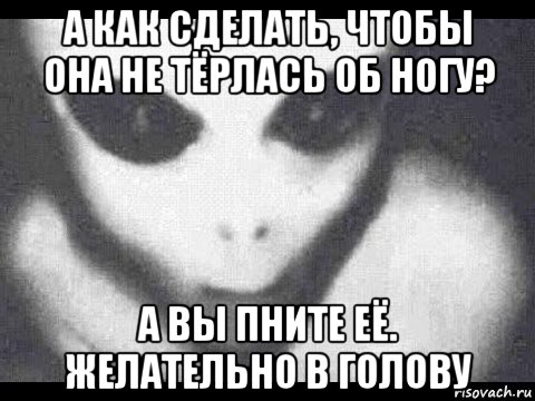 а как сделать, чтобы она не тёрлась об ногу? а вы пните её. желательно в голову