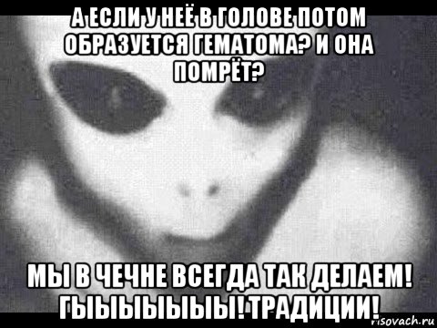 а если у неё в голове потом образуется гематома? и она помрёт? мы в чечне всегда так делаем! гыыыыыыы! традиции!
