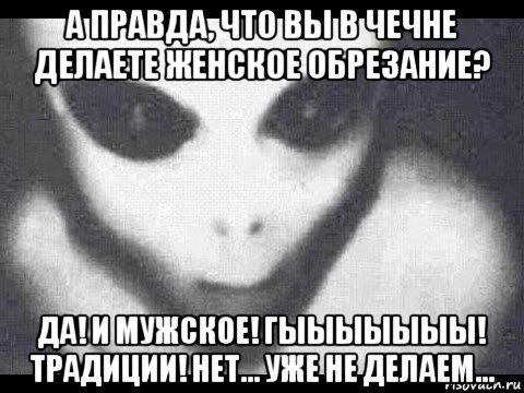 а правда, что вы в чечне делаете женское обрезание? да! и мужское! гыыыыыыы! традиции! нет... уже не делаем...