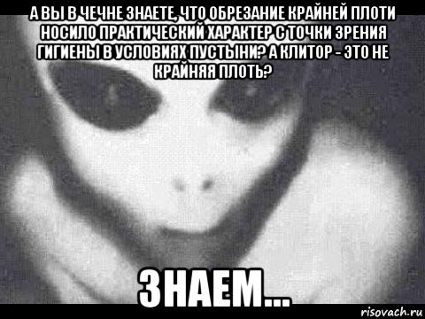 а вы в чечне знаете, что обрезание крайней плоти носило практический характер с точки зрения гигиены в условиях пустыни? а клитор - это не крайняя плоть? знаем...