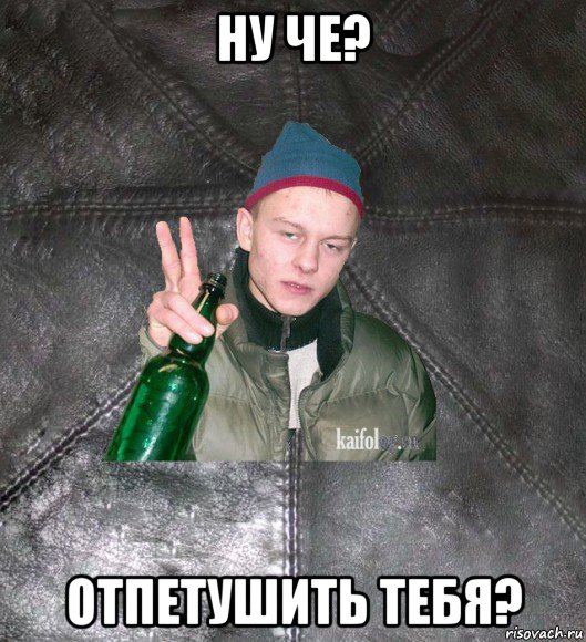 ну че? отпетушить тебя?