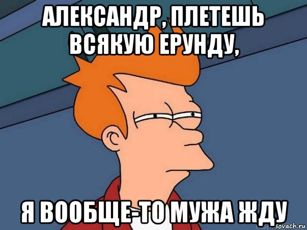 александр, плетешь всякую ерунду, я вообще-то мужа жду, Мем  Фрай (мне кажется или)