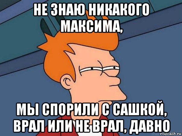 не знаю никакого максима, мы спорили с сашкой, врал или не врал, давно, Мем  Фрай (мне кажется или)