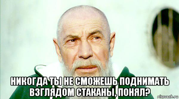  никогда ты не сможешь поднимать взглядом стаканы, понял?