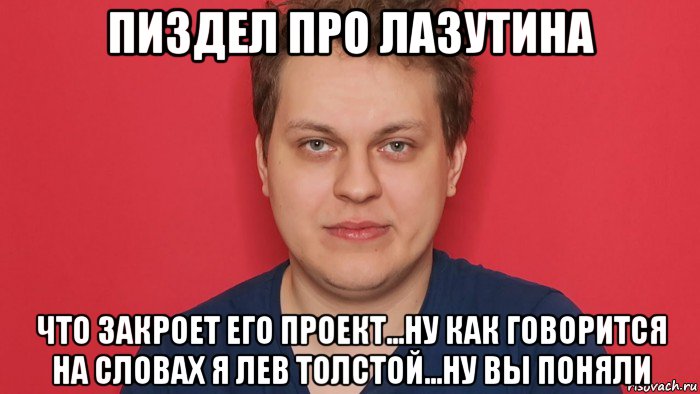 пиздел про лазутина что закроет его проект...ну как говорится на словах я лев толстой...ну вы поняли, Мем Хованский