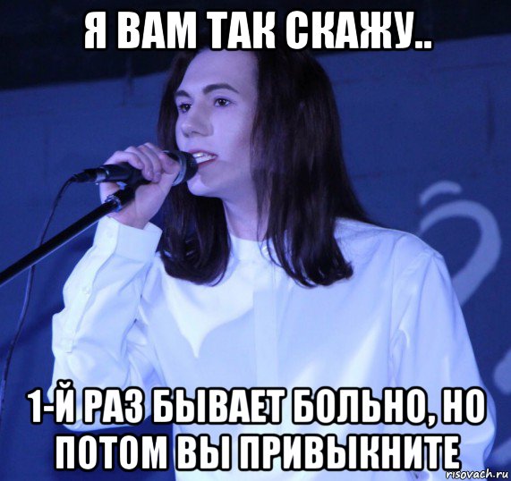 я вам так скажу.. 1-й раз бывает больно, но потом вы привыкните, Мем Игорюнька