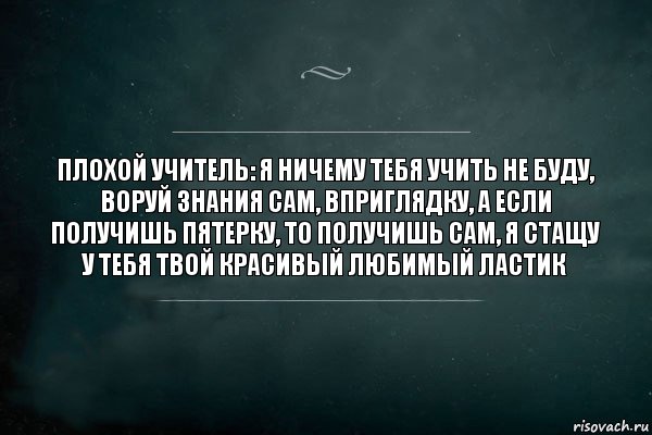 Плохой учитель: я ничему тебя учить не буду, воруй знания сам, вприглядку, а если получишь пятерку, то получишь сам, я стащу у тебя твой красивый любимый ластик