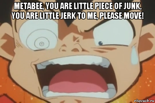 metabee, you are little piece of junk, you are little jerk to me, please move! 