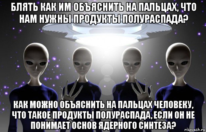 блять как им объяснить на пальцах, что нам нужны продукты полураспада? как можно объяснить на пальцах человеку, что такое продукты полураспада, если он не понимает основ ядерного синтеза?, Мем Инопланетяне