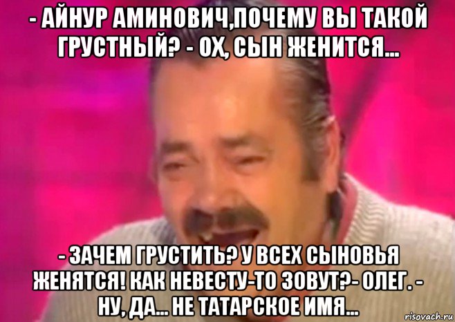 - айнур аминович,почему вы такой грустный? - ох, сын женится... - зачем грустить? у всех сыновья женятся! как невесту-то зовут?- олег. - ну, да... не татарское имя..., Мем  Испанец