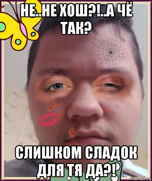 не..не хош?!..а чё так? слишком сладок для тя да?!