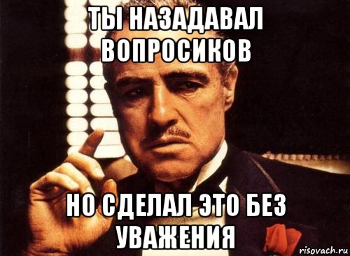 ты назадавал вопросиков но сделал это без уважения