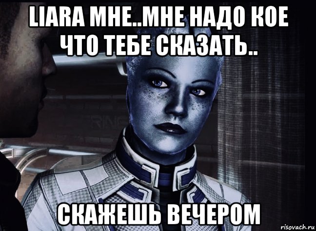 liara мне..мне надо кое что тебе сказать.. скажешь вечером, Мем Liara