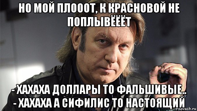 но мой плооот, к красновой не поплывёёёт - хахаха доллары то фальшивые.. - хахаха а сифилис то настоящий