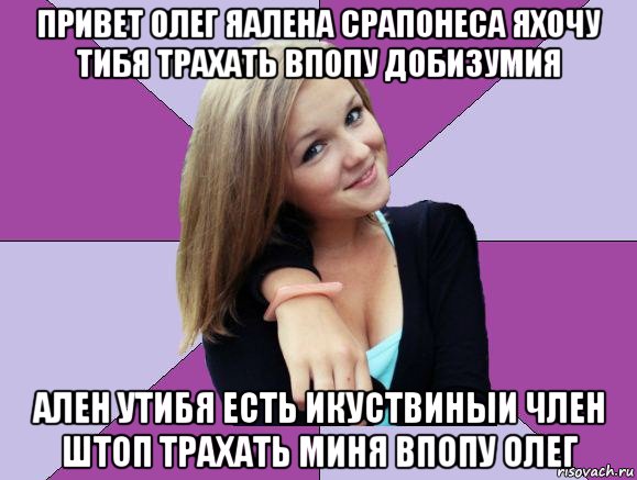 привет олег яалена срапонеса яхочу тибя трахать впопу добизумия ален утибя есть икуствиныи член штоп трахать миня впопу олег