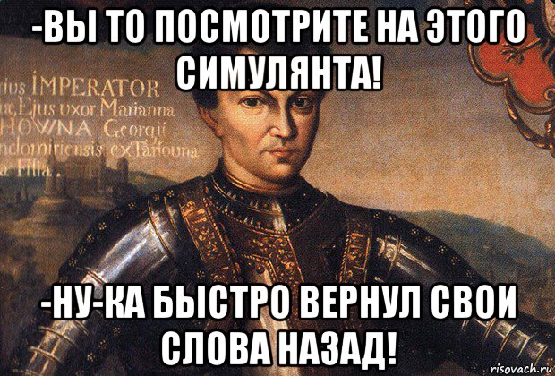 -вы то посмотрите на этого симулянта! -ну-ка быстро вернул свои слова назад!