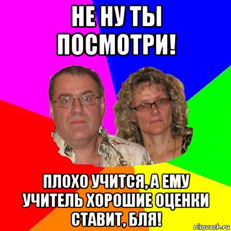 не ну ты посмотри! плохо учится, а ему учитель хорошие оценки ставит, бля!, Мем  Типичные родители