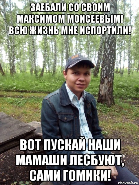 заебали со своим максимом моисеевым! всю жизнь мне испортили! вот пускай наши мамаши лесбуют, сами гомики!