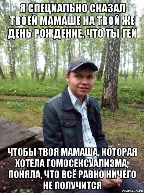 я специально сказал твоей мамаше на твой же день рождение, что ты гей чтобы твоя мамаша, которая хотела гомосексуализма, поняла, что всё равно ничего не получится