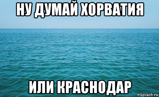 ну думай хорватия или краснодар, Мем Море