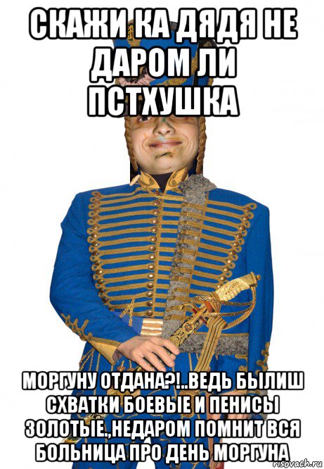 скажи ка дядя не даром ли пстхушка моргуну отдана?!..ведь былиш схватки боевые и пенисы золотые.,недаром помнит вся больница про день моргуна