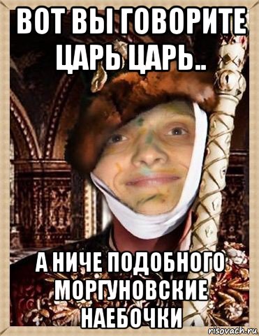 вот вы говорите царь царь.. а ниче подобного моргуновские наебочки